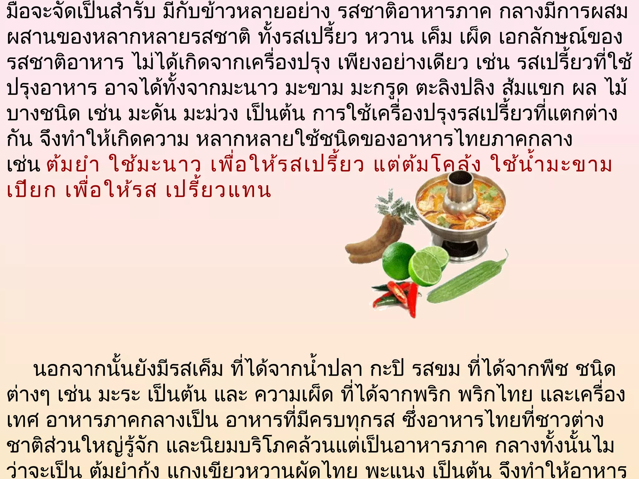 มื้อจะจัดเป็นสำารับ มีกบข้าวหลายอย่าง รสชาติอาหารภาค กลางมีการผสม
                       ั
ผสานของหลากหลายรสชาติ ทั้งรสเปรี้ยว หวาน เค็ม เผ็ด เอกลักษณ์ของ
รสชาติอาหาร ไม่ได้เกิดจากเครื่องปรุง เพียงอย่างเดียว เช่น รสเปรี้ยวที่ใช้
ปรุงอาหาร อาจได้ทั้งจากมะนาว มะขาม มะกรูด ตะลิงปลิง ส้มแขก ผล ไม้
บางชนิด เช่น มะดัน มะม่วง เป็นต้น การใช้เครื่องปรุงรสเปรี้ยวทีแตกต่าง
                                                                   ่
กัน จึงทำาให้เกิดความ หลากหลายใช้ชนิดของอาหารไทยภาคกลาง
เช่น ต้ม ยำา ใช้ม ะนาว เพื่อ ให้ร สเปรี้ย ว แต่ต ้ม โคล้ง ใช้น ำ้า มะขาม
เปีย ก เพื่อ ให้ร ส เปรี้ย วแทน




     นอกจากนั้นยังมีรสเค็ม ที่ได้จากนำ้าปลา กะปิ รสขม ที่ได้จากพืช ชนิด
ต่างๆ เช่น มะระ เป็นต้น และ ความเผ็ด ที่ได้จากพริก พริกไทย และเครื่อง
เทศ อาหารภาคกลางเป็น อาหารที่มีครบทุกรส ซึ่งอาหารไทยที่ชาวต่าง
ชาติส่วนใหญ่รู้จัก และนิยมบริโภคล้วนแต่เป็นอาหารภาค กลางทั้งนั้นไม
ว่าจะเป็น ต้มยำากุง แกงเขียวหวานผัดไทย พะแนง เป็นต้น จึงทำาให้อาหาร
                  ้
 