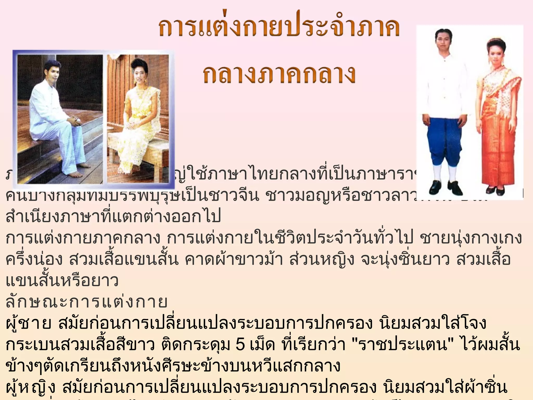 ภาษาภาคกลาง ส่วนใหญ่ใช้ภาษาไทยกลางที่เป็นภาษาราชการ ยกเว้น
คนบางกลุ่มที่มีบรรพบุรุษเป็นชาวจีน ชาวมอญหรือชาวลาวพวน ซึ่งมี
สำาเนียงภาษาที่แตกต่างออกไป 
การแต่งกายภาคกลาง การแต่งกายในชีวิตประจำาวันทั่วไป ชายนุ่งกางเกง
ครึ่งน่อง สวมเสื้อแขนสั้น คาดผ้าขาวม้า ส่วนหญิง จะนุ่งซิ่นยาว สวมเสื้อ
แขนสั้นหรือยาว
ลัก ษณะการแต่ง กาย
ผู้ช าย สมัยก่อนการเปลี่ยนแปลงระบอบการปกครอง นิยมสวมใส่โจง
กระเบนสวมเสื้อสีขาว ติดกระดุม 5 เม็ด ที่เรียกว่า "ราชประแตน" ไว้ผมสั้น
ข้างๆตัดเกรียนถึงหนังศีรษะข้างบนหวีแสกกลาง
ผู้ห ญิง  สมัยก่อนการเปลี่ยนแปลงระบอบการปกครอง นิยมสวมใส่ผ้าซิ่น
 