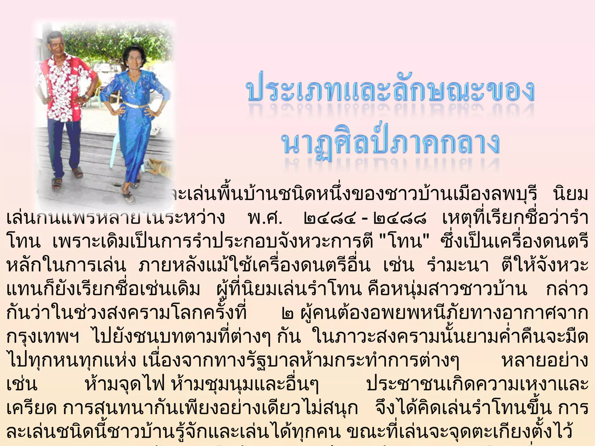                       
    รำา โทน เป็นการละเล่นพืนบ้านชนิดหนึ่งของชาวบ้านเมืองลพบุรี นิยม
                               ้
เล่นกันแพร่หลายในระหว่าง พ.ศ. ๒๔๘๔ - ๒๔๘๘   เหตุที่เรียกชื่อว่ารำา
โทน เพราะเดิมเป็นการรำาประกอบจังหวะการตี "โทน" ซึ่งเป็นเครื่องดนตรี
หลักในการเล่น ภายหลังแม้ใช้เครื่องดนตรีอน เช่น รำามะนา ตีให้จังหวะ
                                                ื่
แทนก็ยังเรียกชื่อเช่นเดิม   ผู้ที่นยมเล่นรำาโทน คือหนุ่มสาวชาวบ้าน กล่าว
                                   ิ
กันว่าในช่วงสงครามโลกครั้งที่         ๒ ผู้คนต้องอพยพหนีภัยทางอากาศจาก
กรุงเทพฯ ไปยังชนบทตามที่ต่างๆ กัน ในภาวะสงครามนั้นยามคำ่าคืนจะมืด
ไปทุกหนทุกแห่ง เนื่องจากทางรัฐบาลห้ามกระทำาการต่างๆ             หลายอย่าง
เช่น      ห้ามจุดไฟ ห้ามชุมนุมและอื่นๆ             ประชาชนเกิดความเหงาและ
เครียด การสนทนากันเพียงอย่างเดียวไม่สนุก จึงได้คิดเล่นรำาโทนขึ้น การ
ละเล่นชนิดนี้ชาวบ้านรู้จักและเล่นได้ทกคน ขณะที่เล่นจะจุดตะเกียงตั้งไว้
                                         ุ
 