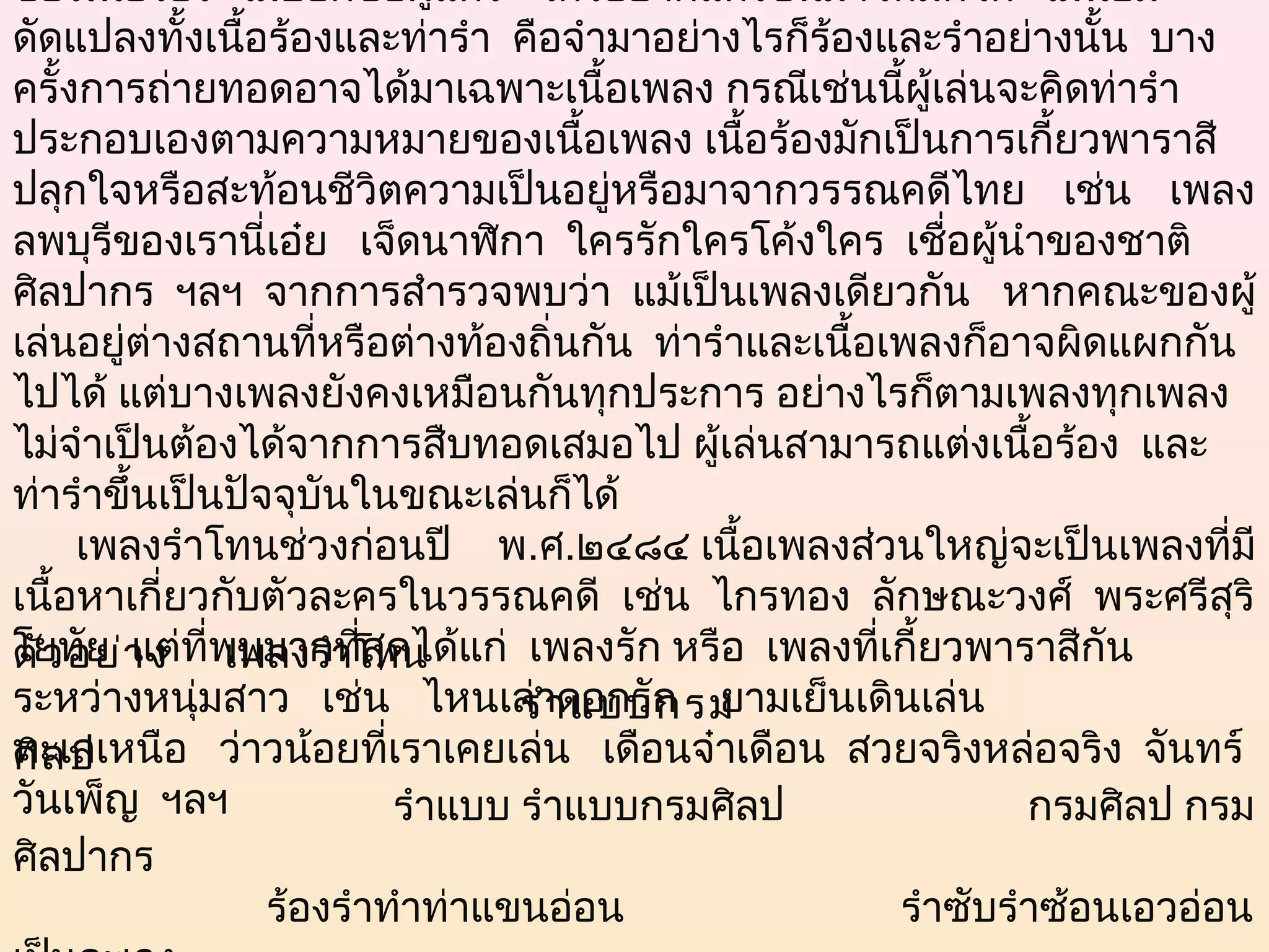 ของเนื้อร้อง  ไม่บอกชื่อผู้แต่ง   ใครอยากแต่งขึ้นมาใหม่กได้  ไม่นิยม     ็
ดัดแปลงทั้งเนือร้องและท่ารำา  คือจำามาอย่างไรก็ร้องและรำาอย่างนั้น  บาง
                      ้
ครั้งการถ่ายทอดอาจได้มาเฉพาะเนื้อเพลง กรณีเช่นนี้ผู้เล่นจะคิดท่ารำา
ประกอบเองตามความหมายของเนื้อเพลง เนื้อร้องมักเป็นการเกี้ยวพาราสี
ปลุกใจหรือสะท้อนชีวตความเป็นอยู่หรือมาจากวรรณคดีไทย เช่น เพลง
                               ิ
ลพบุรีของเรานี่เอ๋ย   เจ็ดนาฬิกา  ใครรักใครโค้งใคร  เชื่อผู้นำาของชาติ
ศิลปากร ฯลฯ  จากการสำารวจพบว่า แม้เป็นเพลงเดียวกัน   หากคณะของผู้
เล่นอยู่ต่างสถานที่หรือต่างท้องถิ่นกัน  ท่ารำาและเนื้อเพลงก็อาจผิดแผกกัน
ไปได้ แต่บางเพลงยังคงเหมือนกันทุกประการ อย่างไรก็ตามเพลงทุกเพลง
ไม่จำาเป็นต้องได้จากการสืบทอดเสมอไป ผู้เล่นสามารถแต่งเนื้อร้อง  และ
ท่ารำาขึนเป็นปัจจุบันในขณะเล่นก็ได้
           ้
      เพลงรำาโทนช่วงก่อนปี พ.ศ.๒๔๘๔ เนื้อเพลงส่วนใหญ่จะเป็นเพลงที่มี
เนื้อหาเกี่ยวกับตัวละครในวรรณคดี  เช่น  ไกรทอง  ลักษณะวงศ์  พระศรีสุริ
โยทัย  แต่ที่พบมากที่สุดได้แก่  เพลงรัก หรือ  เพลงที่เกี้ยวพาราสีกัน
ตัว อย่า ง     เพลงรำาโทน
ระหว่างหนุ่มสาว   เช่น   ไหนเล่าดอกรัก    ยามเย็นเดินเล่น
                                             รำา แบบกรม
ทะเลเหนือ   ว่าวน้อยที่เราเคยเล่น   เดือนจ๋าเดือน  สวยจริงหล่อจริง  จันทร์
ศิล ป                                          
วันเพ็ญ  ฯลฯ
                                 รำาแบบ รำาแบบกรมศิลป                        กรมศิลป กรม
ศิลปากร
                        ร้องรำาทำาท่าแขนอ่อน                         รำาซับรำาซ้อนเอวอ่อน
 