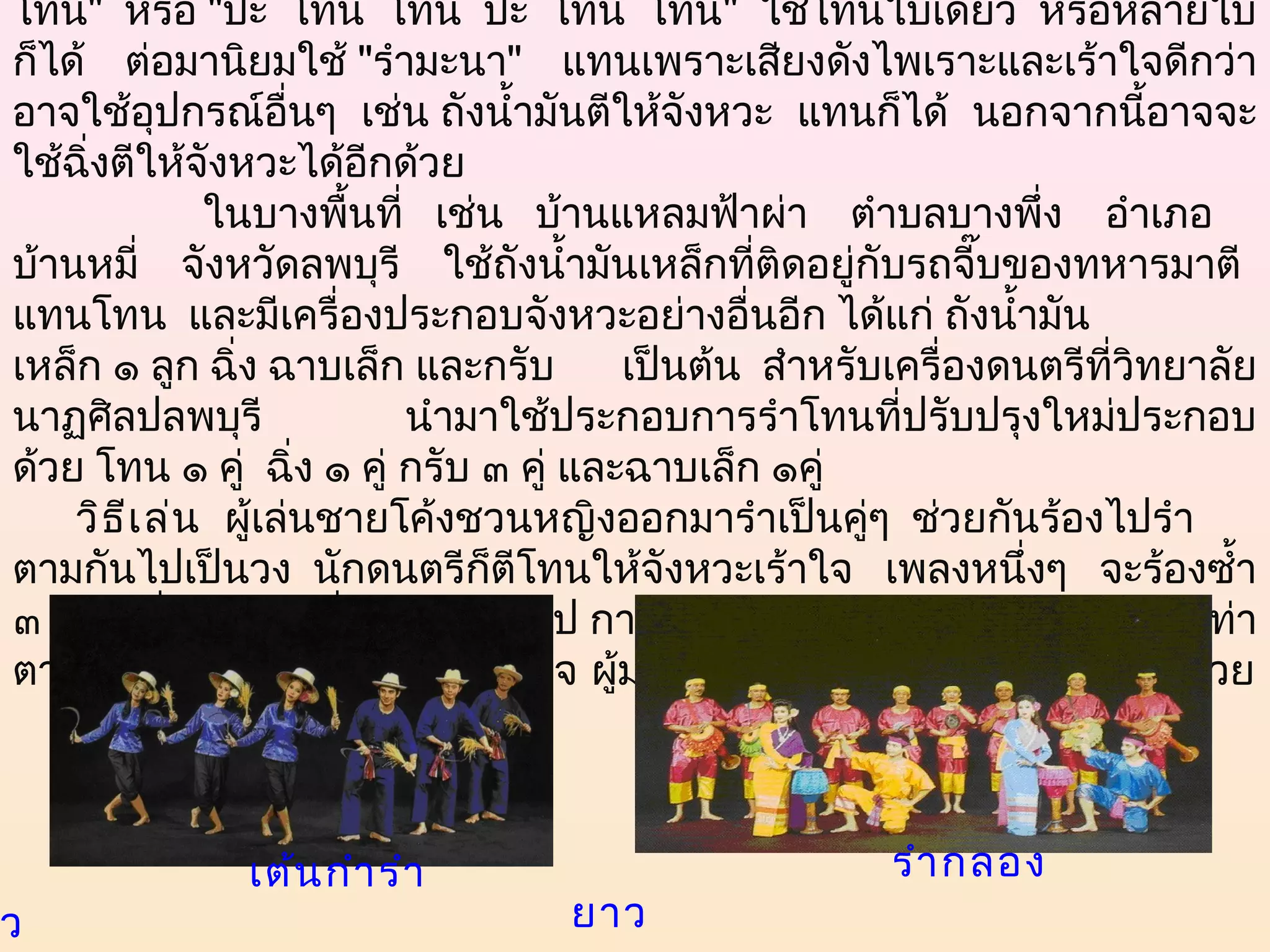 โท่น" หรือ "ป๊ะ โท่น โท่น ป๊ะ โท่น โท่น" ใช้โทนใบเดียว หรือหลายใบ
 ก็ได้ ต่อมานิยมใช้ "รำามะนา" แทนเพราะเสียงดังไพเราะและเร้าใจดีกว่า
 อาจใช้อปกรณ์อนๆ เช่น ถังนำ้ามันตีให้จังหวะ แทนก็ได้ นอกจากนี้อาจจะ
            ุ           ื่
 ใช้ฉิ่งตีให้จังหวะได้อกด้วย ี
                 ในบางพืนที่   เช่น   บ้านแหลมฟ้าผ่า    ตำาบลบางพึ่ง    อำาเภอ
                           ้
 บ้านหมี่    จังหวัดลพบุรี    ใช้ถังนำ้ามันเหล็กที่ติดอยู่กับรถจี๊บของทหารมาตี
 แทนโทน  และมีเครื่องประกอบจังหวะอย่างอื่นอีก ได้แก่ ถังนำ้ามัน
 เหล็ก ๑ ลูก ฉิ่ง ฉาบเล็ก และกรับ          เป็นต้น  สำาหรับเครื่องดนตรีที่วิทยาลัย
 นาฏศิลปลพบุรี                 นำามาใช้ประกอบการรำาโทนที่ปรับปรุงใหม่ประกอบ
 ด้วย โทน ๑ คู่  ฉิ่ง ๑ คู่ กรับ ๓ คู่ และฉาบเล็ก ๑คู่ 
     วิธ ีเ ล่น   ผู้เล่นชายโค้งชวนหญิงออกมารำาเป็นคู่ๆ  ช่วยกันร้องไปรำา
 ตามกันไปเป็นวง  นักดนตรีก็ตีโทนให้จังหวะเร้าใจ เพลงหนึ่งๆ จะร้องซำ้า
 ๓ - ๔ เที่ยวก็จะเปลี่ยนเพลงต่อไป การรำาไม่มีท่ารำาตายตัวมักเป็นการใส่ท่า
 ตามเนื้อร้อง เปลี่ยนคู่รำากันตามใจ ผู้มาดูอาจช่วยตบมือและร้องตามไปด้วย



                          เต้น กำา รำา                               รำา กลอง
ว                                        ยาว    
 