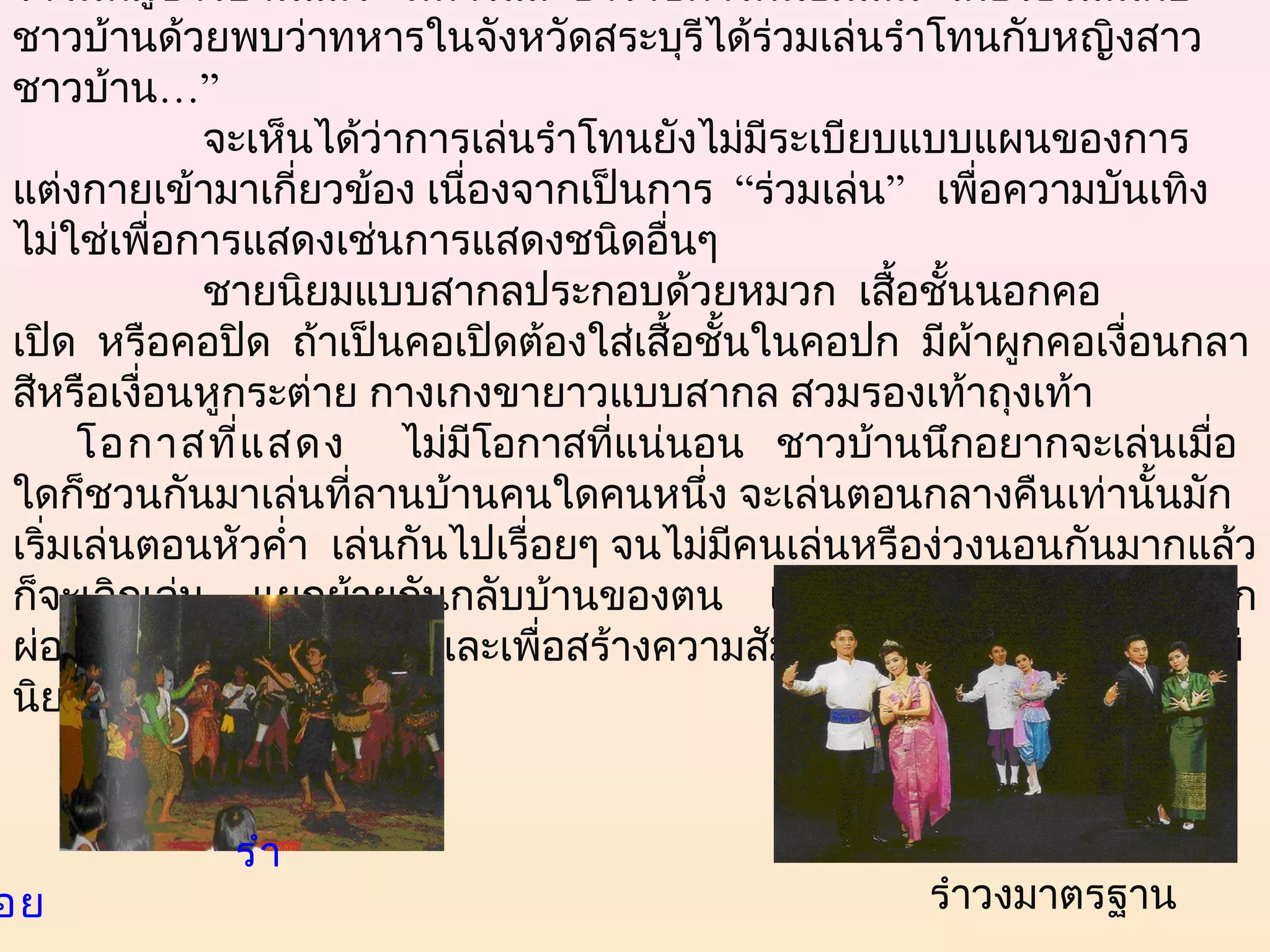 รำาในหมู่ชาวบ้านแล้ว   ทหารและข้าราชการก็นิยมเล่น  โดยร้องเล่นกับ
 ชาวบ้านด้วยพบว่าทหารในจังหวัดสระบุรีได้ร่วมเล่นรำาโทนกับหญิงสาว
 ชาวบ้าน…”
                  จะเห็นได้ว่าการเล่นรำาโทนยังไม่มีระเบียบแบบแผนของการ
 แต่งกายเข้ามาเกี่ยวข้อง เนื่องจากเป็นการ  “ร่วมเล่น”   เพื่อความบันเทิง
 ไม่ใช่เพื่อการแสดงเช่นการแสดงชนิดอืนๆ      ่
                  ชายนิยมแบบสากลประกอบด้วยหมวก  เสื้อชั้นนอกคอ
 เปิด  หรือคอปิด  ถ้าเป็นคอเปิดต้องใส่เสื้อชั้นในคอปก  มีผ้าผูกคอเงื่อนกลา
 สีหรือเงือนหูกระต่าย กางเกงขายาวแบบสากล สวมรองเท้าถุงเท้า
            ่
      โอกาสที่แ สดง     ไม่มีโอกาสที่แน่นอน   ชาวบ้านนึกอยากจะเล่นเมื่อ
 ใดก็ชวนกันมาเล่นที่ลานบ้านคนใดคนหนึ่ง จะเล่นตอนกลางคืนเท่านั้นมัก
 เริ่มเล่นตอนหัวคำ่า เล่นกันไปเรื่อยๆ จนไม่มีคนเล่นหรือง่วงนอนกันมากแล้ว
 ก็จะเลิกเล่น แยกย้ายกันกลับบ้านของตน เล่นได้ทุกโอกาส  เพื่อการพัก
 ผ่อน  คลายความเครียด  และเพื่อสร้างความสัมพันธ์ระหว่างหนุม-สาว   ไม่
                                                                ่
 นิยมเล่นในงานศพ


                        รำา
อย                                                       รำาวงมาตรฐาน
 