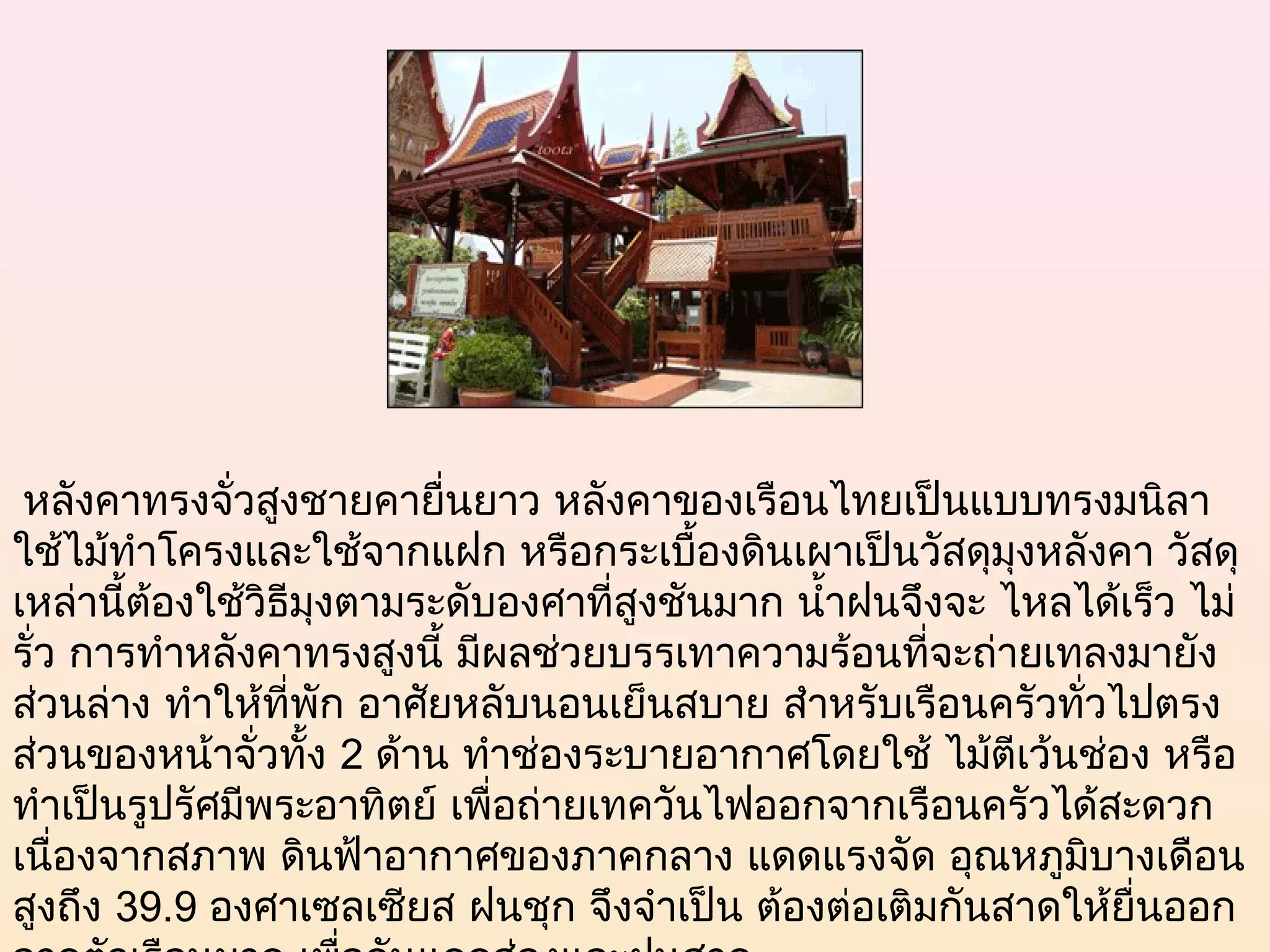  หลังคาทรงจั่วสูงชายคายื่นยาว หลังคาของเรือนไทยเป็นแบบทรงมนิลา
ใช้ไม้ทำาโครงและใช้จากแฝก หรือกระเบื้องดินเผาเป็นวัสดุมุงหลังคา วัสดุ
เหล่านี้ต้องใช้วิธีมุงตามระดับองศาที่สูงชันมาก นำ้าฝนจึงจะ ไหลได้เร็ว ไม่
รั่ว การทำาหลังคาทรงสูงนี้ มีผลช่วยบรรเทาความร้อนที่จะถ่ายเทลงมายัง
ส่วนล่าง ทำาให้ที่พัก อาศัยหลับนอนเย็นสบาย สำาหรับเรือนครัวทั่วไปตรง
ส่วนของหน้าจั่วทั้ง 2 ด้าน ทำาช่องระบายอากาศโดยใช้ ไม้ตีเว้นช่อง หรือ
ทำาเป็นรูปรัศมีพระอาทิตย์ เพื่อถ่ายเทควันไฟออกจากเรือนครัวได้สะดวก
เนื่องจากสภาพ ดินฟ้าอากาศของภาคกลาง แดดแรงจัด อุณหภูมิบางเดือน
สูงถึง 39.9 องศาเซลเซียส ฝนชุก จึงจำาเป็น ต้องต่อเติมกันสาดให้ยื่นออก
 