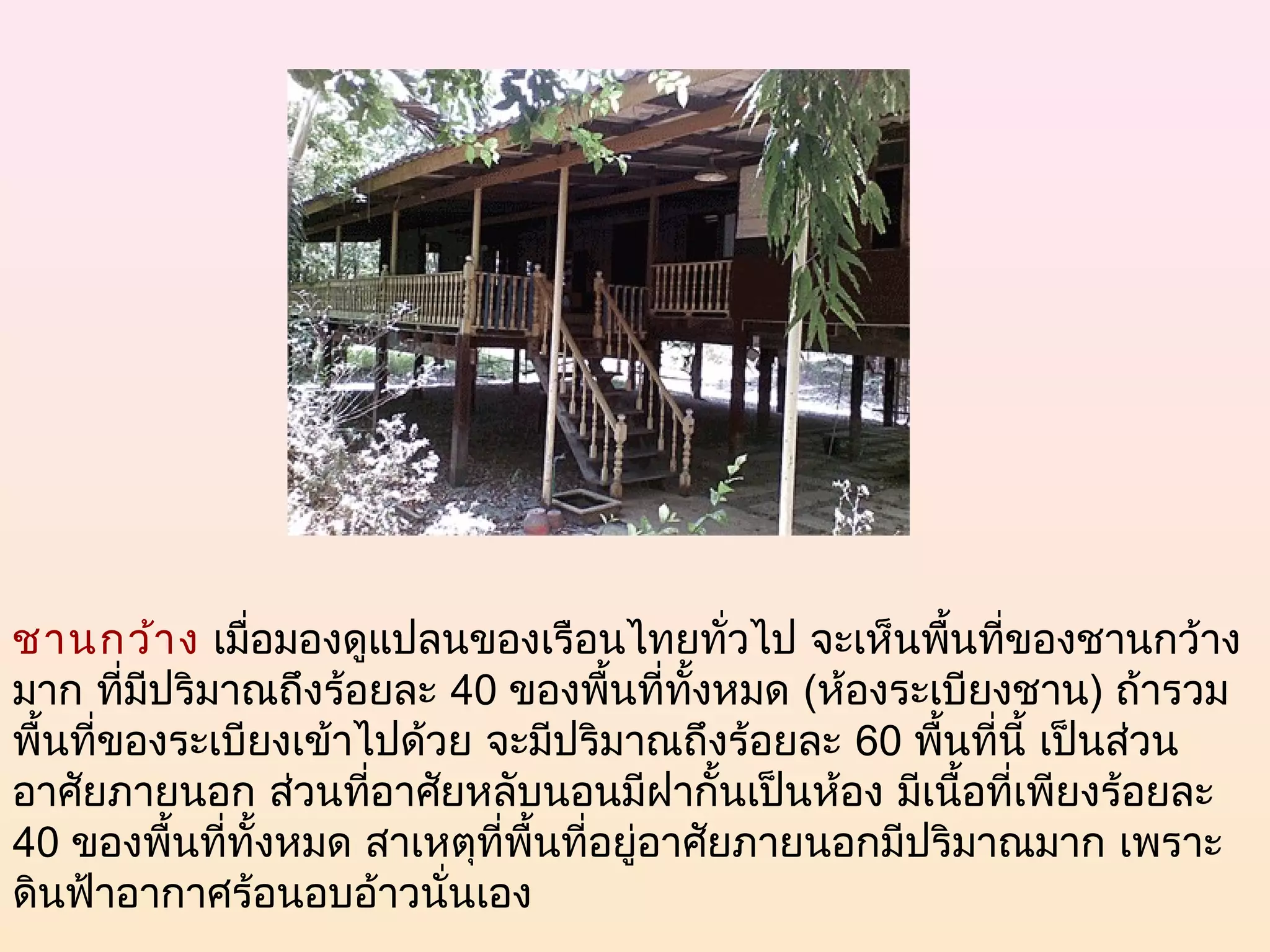 ชานกว้า ง เมื่อมองดูแปลนของเรือนไทยทั่วไป จะเห็นพืนทีของชานกว้าง
                                                          ้ ่
มาก ที่มีปริมาณถึงร้อยละ 40 ของพืนที่ทงหมด (ห้องระเบียงชาน) ถ้ารวม
                                      ้    ั้
พื้นที่ของระเบียงเข้าไปด้วย จะมีปริมาณถึงร้อยละ 60 พืนที่นี้ เป็นส่วน
                                                        ้
อาศัยภายนอก ส่วนทีอาศัยหลับนอนมีฝากั้นเป็นห้อง มีเนื้อที่เพียงร้อยละ
                      ่
40 ของพื้นที่ทั้งหมด สาเหตุที่พื้นที่อยู่อาศัยภายนอกมีปริมาณมาก เพราะ
ดินฟ้าอากาศร้อนอบอ้าวนั่นเอง
 
