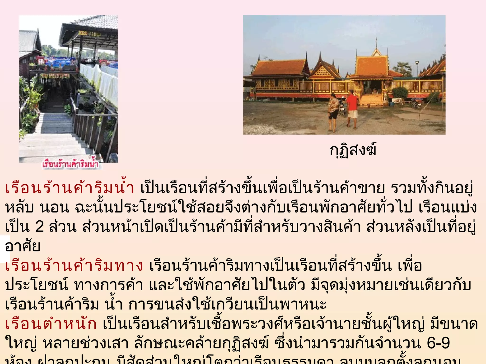 กุฏิสงฆ์

เรือ นร้า นค้า ริม นำ้า  เป็นเรือนที่สร้างขึ้นเพื่อเป็นร้านค้าขาย รวมทั้งกินอยู่
หลับ นอน ฉะนั้นประโยชน์ใช้สอยจึงต่างกับเรือนพักอาศัยทั่วไป เรือนแบ่ง
เป็น 2 ส่วน ส่วนหน้าเปิดเป็นร้านค้ามีที่สำาหรับวางสินค้า ส่วนหลังเป็นที่อยู่
อาศัย
เรือ นร้า นค้า ริม ทาง  เรือนร้านค้าริมทางเป็นเรือนที่สร้างขึ้น เพือ ่
ประโยชน์ ทางการค้า และใช้พักอาศัยไปในตัว มีจุดมุ่งหมายเช่นเดียวกับ
เรือนร้านค้าริม นำ้า การขนส่งใช้เกวียนเป็นพาหนะ
เรือ นตำา หนัก  เป็นเรือนสำาหรับเชื้อพระวงศ์หรือเจ้านายชั้นผู้ใหญ่ มีขนาด
ใหญ่ หลายช่วงเสา ลักษณะคล้ายกุฏิสงฆ์ ซึ่งนำามารวมกันจำานวน 6-9
 