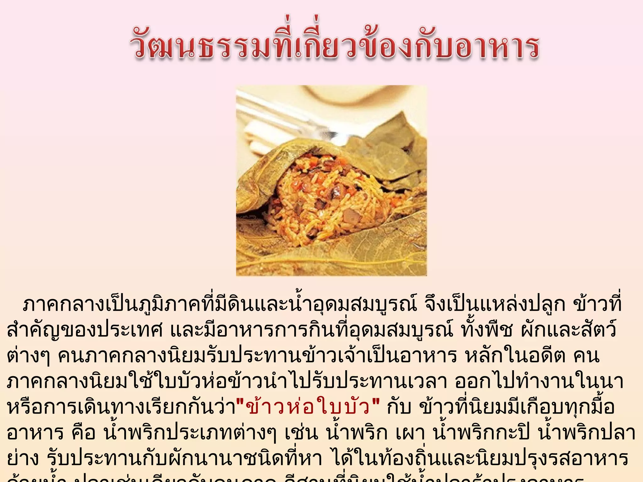    ภาคกลางเป็นภูมิภาคที่มีดินและนำ้าอุดมสมบูรณ์ จึงเป็นแหล่งปลูก ข้าวที่
สำาคัญของประเทศ และมีอาหารการกินที่อดมสมบูรณ์ ทั้งพืช ผักและสัตว์
                                         ุ
ต่างๆ คนภาคกลางนิยมรับประทานข้าวเจ้าเป็นอาหาร หลักในอดีต คน
ภาคกลางนิยมใช้ใบบัวห่อข้าวนำาไปรับประทานเวลา ออกไปทำางานในนา
หรือการเดินทางเรียกกันว่า"ข้า วห่อ ใบบัว " กับ ข้าวที่นิยมมีเกือบทุกมื้อ
อาหาร คือ นำ้าพริกประเภทต่างๆ เช่น นำ้าพริก เผา นำ้าพริกกะปิ นำ้าพริกปลา
ย่าง รับประทานกับผักนานาชนิดที่หา ได้ในท้องถิ่นและนิยมปรุงรสอาหาร
 