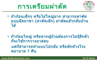 การเตรีย มผ่า ตัด
     • ถ้า ก้อ นเล็ก ๆ หรือ ไม่ใ หญ่ม าก สามารถผ่า ตัด
       แบบฉีด ยาชา (ผ่า ตัด เล็ก ) ผ่า ตัด แล้ว กลับ บ้า น
       ได้

     • ถ้า ก้อ นใหญ่ หรือ หากผู้ป ่ว ยต้อ งการไม่ร ู้ส ึก ตัว
       ก็จ ะใช้ก ารวางยาสลบ
       แต่ก ็ส ามารถทำา แบบไปกลับ หรือ พัก ค้า งโรง
       พยาบาล 1 คืน
www.thaibreastcancer.com                                by Dr.Hasun
 