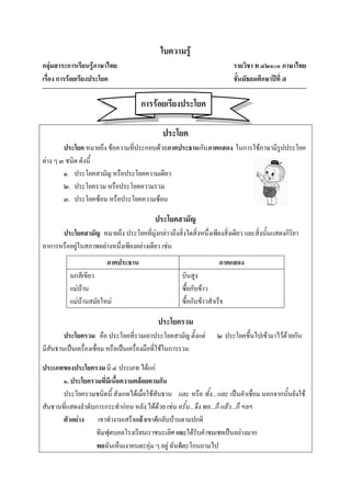 ใบความรู้
กลุ่มสาระการเรียนรู้ภาษาไทย                                              รายวิชา ท ๔๒๑๐๑ ภาษาไทย
เรื่อง การร้อยเรียงประโยค                                                ชั้นมัธยมศึกษาปีที่ ๕

                                     การร้อยเรียงประโยค

                                              ประโยค
        ประโยค หมายถึง ข้อความที่ประกอบด้วยภาคประธานกับภาคแสดง ในการใช้ภาษามีรูปประโยค
ต่าง ๆ ๓ ชนิด ดังนี้
        ๑. ประโยคสามัญ หรือประโยคความเดียว
        ๒. ประโยครวม หรือประโยคความรวม
        ๓. ประโยคซ้อน หรือประโยคความซ้อน

                                           ประโยคสามัญ
      ประโยคสามัญ หมายถึง ประโยคที่มุ่งกล่าวถึงสิ่งใดสิ่งหนึ่งเพียงสิ่งเดียว และสิ่งนั้นแสดงกิริยา
อาการหรืออยู่ในสภาพอย่างหนึ่งเพียงอย่างเดียว เช่น
                        ภาคประธาน                                   ภาคแสดง
          นกสีเขียว                                  บินสูง
          แม่บ้าน                                    ซื้อกับข้าว
          แม่บ้านสมัยใหม่                            ซื้อกับข้าวสาเร็จ

                                            ประโยครวม
        ประโยครวม คือ ประโยคที่รวมเอาประโยคสามัญ ตั้งแต่           ๒ ประโยคขึ้นไปเข้ามาไว้ด้วยกัน
มีสันธานเป็นเครื่องเชื่อม หรือเป็นเครื่องมือที่ใช้ในการรวม

ประเภทของประโยครวม มี ๔ ประเภท ได้แก่
       ๑. ประโยครวมที่มีเนื้อความคล้อยตามกัน
       ประโยครวมชนิดนี้ สังเกตได้เมื่อใช้สันธาน และ หรือ ทั้ง...และ เป็นคาเชื่อม นอกจากนั้นยังใช้
สันธานที่แสดงลาดับการกระทาก่อน หลัง ได้ด้วย เช่น ครั้น...จึง พอ...ก็ แล้ว...ก็ ฯลฯ
       ตัวอย่าง เขาทางานเสร็จแล้วเขาก็กลับบ้านตามปกติ
                  ทีมฟุตบอลโรงเรียนเราชนะเลิศ และได้รับคาชมเชยเป็นอย่างมาก
                  พอฉันเห็นเงาคนตะคุ่ม ๆ อยู่ ฉันก็ตะโกนถามไป
 