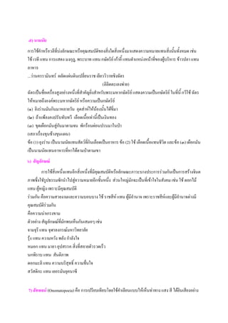 ๕) นามนัย
การใช้คําหรือวลีที่บ่งลักษณะหรือคุณสมบัติของสิ่งใดสิ่งหนึ่งมาแสดงความหมายแทนสิ่งนันทั้งหมด เช่น
                                                                                         ้
ใช้ เวที แทน การแสดง มงกุฎ, พระบาท แทน กษัตริย์ เก้าอี้ แทนตําแหน่งหน้าที่ของผู้บริหาร ข้าวปลา แทน
อาหาร
...ว่านครรามินทร์ ผลัดแผ่นดินเปลี่ยนราช เยียววิวาทชิงฉัตร
                                                  (ลิลิตตะเลงพ่าย)
ฉัตรเป็นชื่อเครื่องสูงอย่างหนึ่งที่สําคัญยิ่งสําหรับพระมหากษัตริย์ แสดงความเป็นกษัตริย์ ในที่นี้ กวีใช้ ฉัตร
ให้หมายถึงองค์พระมหากษัตริย์ หรือความเป็นกษัตริย์
(๑) ยิงร่านมันกินมาหลายวัน อุตส่าห์ให้น้องนั้นได้ขี่มา
(๒) ถ้าแพ้ลงคงปรับทับทวี เลือดเนื้อเท่านี้เป็นเงินทอง
(๓) ขุดเผือกมันสู่กนมาตามจน พักร้อนผ่อนปรนมาในป่า
                     ั
(เสภาเรื่องขุนช้างขุนแผน)
ข้อ (1) ยุงร่าน เป็นนามนัยแทนสัตว์ทกินเลือดเป็นอาหาร ข้อ (2) ใช้ เลือดเนื้อแทนชีวิต และข้อ (๓) เผือกมัน
                                        ี่
เป็นนามนัยแทนอาหารที่หาได้ตามป่าตามเขา
๖) สัญลักษณ์
         การใช้สิ่งหนึ่งแทนอีกสิ่งหนึ่งที่มีคณสมบัติหรือลักษณะภาวะบางประการร่วมกันเป็นการสร้างจินต
                                             ุ
ภาพซึ่งใชัรูปธรรมชักนําไปสู่ความหมายอีกชั้นหนึ่ง ส่วนใหญ่มักจะเป็นที่เข้าใจในสังคม เช่น ใช้ ดอกไม้
แทน ผู้หญิง เพราะมีคุณสมบัติ
ร่วมกัน คือความสวยงามและความบอบบาง ใช้ ราชสีห์ แทน ผู้มีอํานาจ เพราะราชสีห์และผู้มีอํานาจต่างมี
คุณสมบัติร่วมกัน
คือความน่าเกรงขาม
ตัวอย่าง สัญลักษณ์ที่มักพบเห็นกันเสมอๆ เช่น
จามจุรี แทน จุฬาลงกรณ์มหาวิทยาลัย
รุ้ง แทน ความหวัง พลัง กําลังใจ
หมอก แทน มายา อุปสรรค สิ่งที่สลายตัวรวดเร็ว
นกพิราบ แทน สันติภาพ
ดอกมะลิ แทน ความบริสุทธิ์ ความชื่นใจ
สวัสดิกะ แทน เยอรมันยุคนาซี


7) สัทพจน์ (Onomatopoeia) คือ การเปรียบเทียบโดยใช้คาเลียนแบบให้เห็นท่าทาง แสง สี ได้ยินเสียงอย่าง
                                                   ํ
 