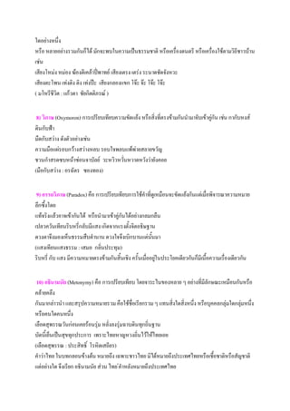 ใดอย่างหนึ่ง
หรือ หลายอย่างรวมกันก็ได้ มักจะพบในความเป็นธรรมชาติ หรือเครื่องดนตรี หรือเครื่องใช้ตามวิถีชาวบ้าน
เช่น
เสียงโหม่ง หม่อง ฆ้องตีเคล้าปี่พาทย์ เสียงเตรง เตร่ง ระนาดชัดจังหวะ
เสียงตะโพน เท่งติง ติง เท่งป๊ะ เสียงกลองแขก โจ๊ะ จ๊ะ โจ๊ะ โจ๊ะ
( มโหรีชีวิต : แก้วตา ชัยกิตติภรณ์ )


 8) วิภาษ (Oxymoron) การเปรียบเทียบความขัดแย้ง หรือสิ่งที่ตรงข้ามกันนํามาจับเข้าคูกัน เช่น กากับหงส์
                                                                                  ่
ดินกับฟ้า
มืดกับสว่าง ดังตัวอย่างเช่น
ความมือแผ่รอบกว้างสว่างหลบ รอบใจพลบแพ้พ่ายสลายขวัญ
ชวนกําสรดซบหน้าซ่อนจาบัลย์ วะหวิวหวั่นหวาดหวังว่ายังคอย
(มือกับสว่าง : อรฉัตร ซองทอง)


 9) อรรถวิภาษ (Paradox) คือ การเปรียบเทียบการใช้คําที่ดเู หมือนจะขัดแย้งกันแต่เมื่อพิจารณาความหมาย
ลึกซึ้งโดย
แท้จริงแล้วอาจเข้ากันได้ หรือนํามาเข้าคูกันได้อย่างกลมกลืน
                                        ่
เปลวควันเทียนริบหรี่กลับมีแสง เกิดจากแรงตั้งจิตอธิษฐาน
ดวงตาจึงมองเห็นธรรมสืบตํานาน ดวงใจจึงเบิกบานแต่นนมา     ั้
(แสงเทียนแสงธรรม : เสมอ กลิ่นประทุม)
ริบหรี่ กับ แสง มีความหมายตรงข้ามกันสิ้นเชิง ครั้นเมื่ออยูในประโยคเดียวกันก็มีเนื้อความเรื่องเดียวกัน
                                                           ่


 10) อธินามนัย (Metonymy) คือ การเปรียบเทียบ โดยจาระไนของหลาย ๆ อย่างที่มีลักษณะเหมือนกันหรือ
คล้ายคลึง
กันมากล่าวนํา และสรุปความหมายรวม คือใช้ชื่อเรียกรวม ๆ แทนสิ่งใดสิ่งหนึ่ง หรือบุคคลกลุ่มใดกลุ่มหนึ่ง
หรือคนใดคนหนึ่ง
เลือดสุพรรณวันก่อนเคยร้อนรุ่ม หลั่งลงรุ่มฉาบดินทุกถิ่นฐาน
บัดนี้เย็นเป็นสุขทุกประการ เพราะไทยหาญหวงถิ่นไว้ให้ไทยเอย
(เลือดสุพรรณ : ประสิทธิ์ โรหิตเสถียร)
คําว่าไทย ในบทกลอนข้างต้น หมายถึง เฉพาะชาวไทย มิได้หมายถึงประเทศไทยหรือเชื้อชาติหรือสัญชาติ
แต่อย่างใด จึงเรียก อธินามนัย ส่วน ไทย ่คําหลังหมายถึงประเทศไทย
 