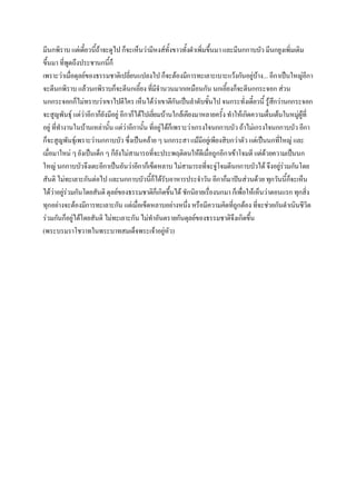 มีนกพิราบ แต่เดี๋ยวนี้ถ้าจะดูไป ก็จะเห็นว่ามีหงส์ทั้งขาวทั้งดําเพิ่มขึ้นมา และมีนกกาบบัว มีนกยูงเพิ่มเติม
ขึ้นมา ที่พูดถึงประชานกนี้ก็
เพราะว่าเมื่อดุลย์ของธรรมชาติเปลี่ยนแปลงไป ก็จะต้องมีการทะเลาะเบาะแว้งกันอยู่บ้าง... อีกาเป็นใหญ่อีกา
จะตีนกพิราบ แล้วนกพิราบก็จะตีนกเอี้ยง ที่มจํานวนมากเหมือนกัน นกเอี้ยงก็จะตีนกกระจอก ส่วน
                                                  ี
นกกระจอกก็ไม่ทราบว่าเขาไปตีใคร เห็นได้ว่าเขาตีกันเป็นลําดับชั้นไป จนกระทั่งเดี๋ยวนี้ รู้สกว่านกกระจอก
                                                                                             ึ
จะสูญพันธุ์ แต่ว่าอีกาก็ยังมีอยู่ อีกาก็ได้ไปเยียมบ้านใกล้เคียงมาหลายครั้ง ทําให้เกิดความตื่นเต้นในหมู่ผู้ที่
                                                ่
อยู่ ที่ทํางานในบ้านเหล่านั้น แต่ว่าอีกานั้น ที่อยู่ได้ก็เพราะว่าเกรงใจนกกาบบัว ถ้าไม่เกรงใจนกกาบบัว อีกา
ก็จะสูญพันธุ์เพราะว่านกกาบบัว ซึ่งเป็นคล้าย ๆ นกกระสา แม้มีอยู่เพียงสิบกว่าตัว แต่เป็นนกทีใหญ่ และ
                                                                                                ่
เมื่อมาใหม่ ๆ ยังเป็นเด็ก ๆ ก็ยังไม่สามารถที่จะประพฤติตนให้ดีเมื่อถูกอีกาเข้าโจมตี แต่ด้วยความเป็นนก
ใหญ่ นกกาบบัวจึงเตะอีกาเป็นอันว่าอีกาก็เข็ดหลาบ ไม่สามารถที่จะจู่โจมตีนกกาบบัวได้ จึงอยู่รวมกันโดย่
สันติ ไม่ทะเลาะกันต่อไป และนกกาบบัวนีก็ได้รับอาหารประจําวัน อีกาก็มาปันส่วนด้วย ทุกวันนี้กจะเห็น
                                              ้                                                     ็
ได้ว่าอยู่ร่วมกันโดยสันติ ดุลย์ของธรรมชาติก็เกิดขึ้นได้ ชักนิยายเรื่องนกมา ก็เพื่อให้เห็นว่าตอนแรก ทุกสิ่ง
ทุกอย่างจะต้องมีการทะเลาะกัน แต่เมื่อเข็ดหลาบอย่างหนึง หรือมีความคิดที่ถูกต้อง ที่จะช่วยกันดําเนินชีวิต
                                                              ่
ร่วมกันก็อยู่ได้โดยสันติ ไม่ทะเลาะกัน ไม่ทําอันตรายกันดุลย์ของธรรมชาติจึงเกิดขึ้น
(พระบรมราโชวาทในพระบาทสมเด็จพระเจ้าอยู่หัว)
 