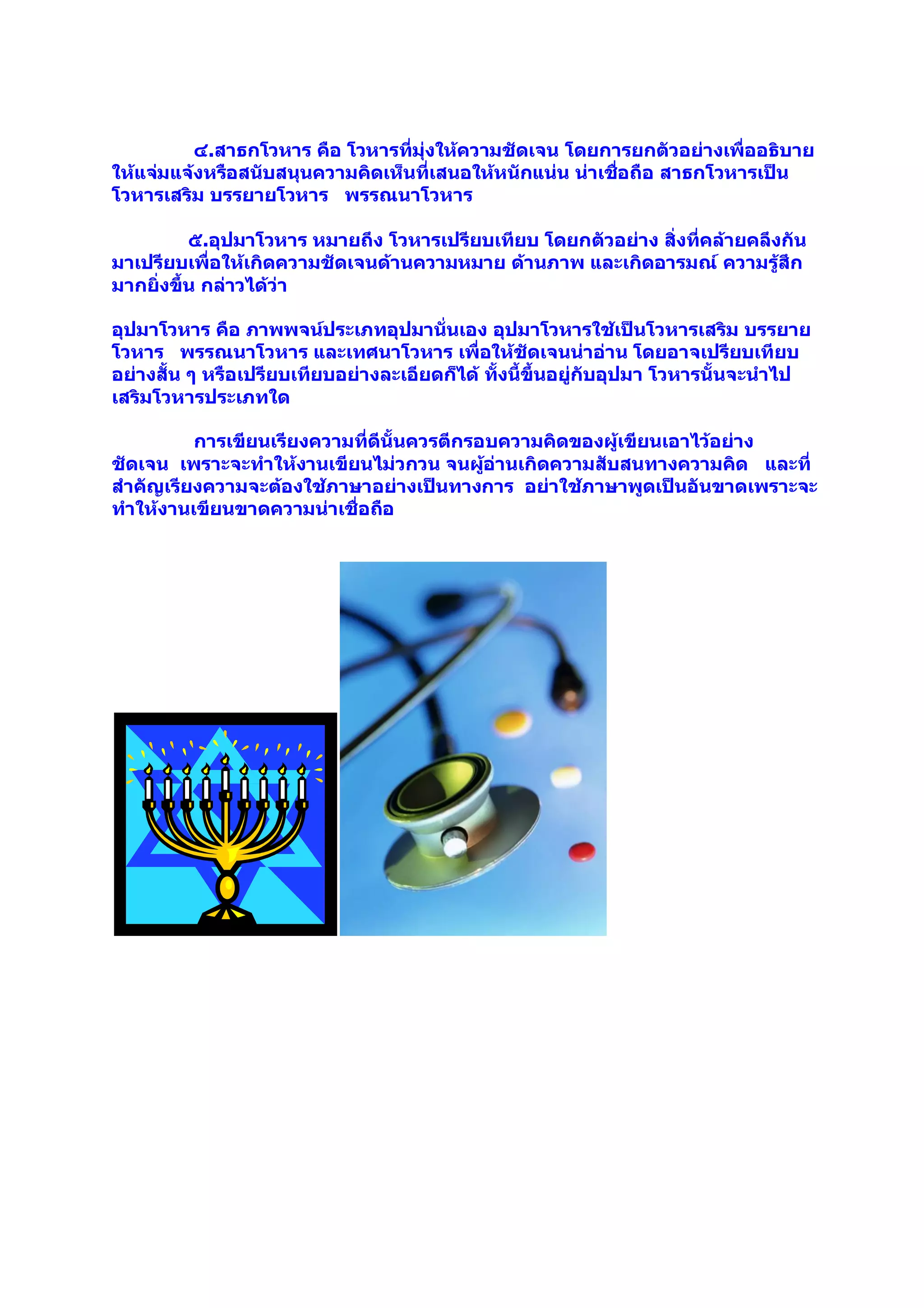 ๔.สาธกโวหาร คือ โวหารที่มุ่งให้ความชัดเจน โดยการยกตัวอย่างเพื่ออธิบาย
ให้แจ่มแจ้งหรือสนับสนุนความคิดเห็นที่เสนอให้หนักแน่น น่าเชือถือ สาธกโวหารเป็น
                                                           ่
โวหารเสริม บรรยายโวหาร พรรณนาโวหาร

          ๕.อุปมาโวหาร หมายถึง โวหารเปรียบเทียบ โดยกตัวอย่าง สิ่งที่คล้ายคลึงกัน
มาเปรียบเพื่อให้เกิดความชัดเจนด้านความหมาย ด้านภาพ และเกิดอารมณ์ ความรู้สึก
มากยิ่งขึ้น กล่าวได้ว่า

อุปมาโวหาร คือ ภาพพจน์ประเภทอุปมานั่นเอง อุปมาโวหารใช้เป็นโวหารเสริม บรรยาย
โวหาร พรรณนาโวหาร และเทศนาโวหาร เพื่อให้ชัดเจนน่าอ่าน โดยอาจเปรียบเทียบ
อย่างสั้น ๆ หรือเปรียบเทียบอย่างละเอียดก็ได้ ทั้งนี้ขึ้นอยู่กับอุปมา โวหารนั้นจะนาไป
เสริมโวหารประเภทใด

         การเขียนเรียงความที่ดีนั้นควรตีกรอบความคิดของผู้เขียนเอาไว้อย่าง
ชัดเจน เพราะจะทาให้งานเขียนไม่วกวน จนผูอ่านเกิดความสับสนทางความคิด และที่
                                           ้
สาคัญเรียงความจะต้องใช้ภาษาอย่างเป็นทางการ อย่าใช้ภาษาพูดเป็นอันขาดเพราะจะ
ทาให้งานเขียนขาดความน่าเชื่อถือ
 