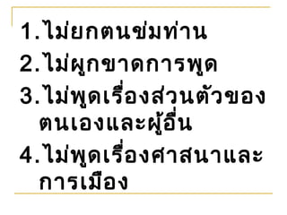 1.ไม่ย กตนข่ม ท่า น
2.ไม่ผ ก ขาดการพูด
       ู
3.ไม่พ ด เรือ งส่ว นตัว ของ
         ู   ่
  ตนเองและผู้อ ื่น
4.ไม่พ ด เรือ งศาสนาและ
           ู   ่
  การเมือ ง
 