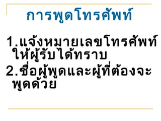 การพูด โทรศัพ ท์
1.แจ้ง หมายเลขโทรศัพ ท์
 ให้ผ ู้ร ับ ได้ท ราบ
2.ชื่อ ผู้พ ูด และผู้ท ี่ต อ งจะ
                           ้
 พูด ด้ว ย
 