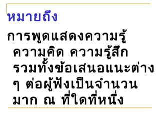 หมายถึง
การพูด แสดงความรู้
 ความคิด ความรูส ึก     ้
 รวมทั้ง ข้อ เสนอแนะต่า ง
 ๆ ต่อ ผู้ฟ ัง เป็น จำา นวน
 มาก ณ ที่ใ ดที่ห นึ่ง
 