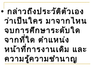 • กล่า วถึง ประวัต ิต ัว เอง
 ว่า เป็น ใคร มาจากไหน
 จบการศึก ษาระดับ ใด
 จากที่ใ ด ตำา แหน่ง
 หน้า ที่ก ารงานเดิม และ
 ความรูค วามชำา นาญ
          ้
 