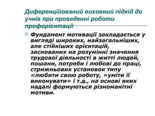 Диференційований виховний підхід до
учнів при проведенні роботи
профорієнтації
   Фундамент мотивації закладається у
    вигляді широких, найзагальніших,
    але стійкіших орієнтацій,
    заснованих на розумінні значення
    трудової діяльності в житті людей,
    пошани, потреби і любові до праці,
    стрижньових установок типу
    «любити свою роботу, «уміти її
    виконувати» і т.д., на основі яких
    надалі формуються різноманітні
    мотиви.
 