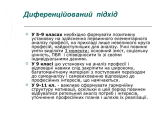 Диференційований підхід

   У 5-9 класах необхідно формувати позитивну
    установку на здійснення первинного елементарного
    аналізу професії, на прикладі лише невеликого круга
    професій, найдоступніших для аналізу. Учні повинні
    уміти виділяти 3 моменти: основний зміст, соціальну
    цінність, ПВЯ і співвідносити їх зі своїми
    індивідуальними даними.
   У 9 класі цю установку на аналіз професії і
    відповідні навики слід закріпити на широкому,
    багатоманітному матеріалі з поступовим переходом
    до самоаналізу і самовихованню відповідно до
    професійних інтересів, що намічаються.
   У 9-11 кл. - важливо сформувати гармонійну
    структуру мотивації, оскільки в цей період повинен
    відбуватися ретельний аналіз потреб і інтересів,
    уточнення професійних планів і шляхів їх реалізації.
 
