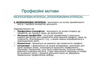 Професійні мотиви
(БЕЗПОСЕРЕДНІ ІНТЕРЕСИ; ОПОСЕРЕДКОВАНІ ІНТЕРЕСИ).

I. БЕЗПОСЕРЕДНІ ІНТЕРЕСИ - виникають на основі привабливості
    змісту і процесів конкретної діяльності.

Підрозділяються на:
  Професійно-специфічні - виникають на основі інтересу до
   предметів, до процесу праці, до результатів.
  Загально-професійні - на основі привабливості загальних,
   широко доступних для сприйняття властивостей професії, таких як
   гуманність, благородність і т.д., з якими можна познайомитися в
   повсякденному житті.
  Романтичні - базуються на уявленні про незвичність професії.
  Ситуативні - формуються на основі випадкових, нетипових для
   даної професії ознак, пояснюються вузькістю професійного
   кругозору. Наприклад: хочу бути спортсменом, оскільки люблю
   дивитися спортивні виступи. У разі своєчасного переходу в інтерес
   до основного змісту і процесів діяльності вони не заважають
   правильному професійному вибору.
 