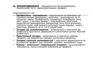 II. ОПОСЕРЕДКОВАНІ - породжуються організаційними,
    соціальними та ін. характеристиками професії.

Підрозділяються на:
  Професійно - пізнавальні - ґрунтуються на прагненні до
   пізнання певних природних, технічних, гуманітарних та ін.
   процесів і явищ. Привертають пізнавальні можливості, хоча
   зміст праці, з погляду прямих і повсякденних обов'язків,
   недостатньо враховується. Наприклад, хочу бути вчителем
   іноземної мови, щоб вивчати культуру інших народів, читати
   Шекспіра, Діккенса та ін. на їх рідній мові.
  Інтерес до самовиховання - виявляється в прагненні до
   особистого зростання, формування суб'єктивно-цінних якостей
   особистості.
  Престижний інтерес - виявляється в прагненні вибору
   професії, що забезпечує прогрес суспільного розвитку.
  Інтерес супутніх можливостей - прагнення задовольнити за
   допомогою професії інші потреби: духовні, матеріальні тощо.
  Наївно - егоїстичні і невизначені інтереси - вузькоособисті
    міркування, неясні емоційні ваблення до професії.
 