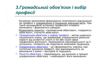 3.Громадський обов'язок і вибір
професії
    Основним механізмом формування позитивного відношення
    до професії є усвідомлення її соціально значущої мети. При
    такій мотиваційній установці професійні інтереси
    виникають і формуються швидше.
    Розрізняють поняття: «громадський обов'язок», «свідомість
    обов'язку», «почуття обов'язку».
   Громадський обов'язок у виборі професії - мотив широкого
    соціального плану, що відображає усвідомлення реальної
    користі від особистої участі в тій або іншій сфері
    професійної діяльності, переживання відповідальності за її
    успішність, готовність до подолання можливих труднощів.
   Усвідомлення обов’язку - це сформованість уявлень про
    суспільне значення професії, про відповідальність за
    виконання її вимог і наслідків їх порушень.
   Почуття обов'язку - переживання, що виникає в процесі
    усвідомлення обов'язку і необхідності його виконання.
 
