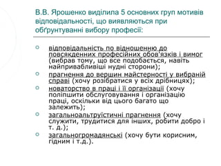 В.В. Ярошенко виділила 5 основних груп мотивів
відповідальності, що виявляються при
обґрунтуванні вибору професії:

   відповідальність по відношенню до
    повсякденних професійних обов'язків і вимог
    (вибрав тому, що все подобається, навіть
    найпривабливіші нудні сторони);
   прагнення до вершин майстерності у вибраній
    справі (хочу розібратися у всіх дрібницях);
   новаторство в праці і її організації (хочу
    поліпшити обслуговування і організацію
    праці, оскільки від цього багато що
    залежить);
   загальноальтруїстичні прагнення (хочу
    служити, трудитися для інших, робити добро і
    т. д.);
   загальногромадянські (хочу бути корисним,
    гідним і т.д.).
 