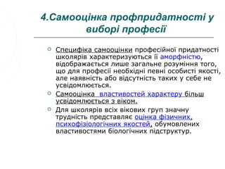 4.Самооцінка профпридатності у
        виборі професії
    Специфіка самооцінки професійної придатності
     школярів характеризуються її аморфністю,
     відображається лише загальне розуміння того,
     що для професії необхідні певні особисті якості,
     але наявність або відсутність таких у себе не
     усвідомлюється.
    Самооцінка властивостей характеру більш
     усвідомлюється з віком.
    Для школярів всіх вікових груп значну
     трудність представляє оцінка фізичних,
     психофізіологічних якостей, обумовлених
     властивостями біологічних підструктур.
 