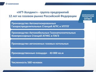 О компании


        «НГТ-Холдинг» - группа предприятий
  12 лет на газовом рынке Российской Федерации

    Производство Автоматизированных
    Газораспределительных Cтанций АГРС и УПТПГ

    Производство Автомобильных Газонаполнительных
    Компрессорных Станций АГНКС и ПАГЗ

    Производство автономных газовых котельных


    Производственные площади - 43 000 кв.м


    Численность 560 человек
 