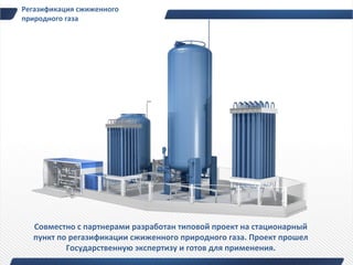 Регазификация сжиженного
природного газа




  Совместно с партнерами разработан типовой проект на стационарный
  пункт по регазификации сжиженного природного газа. Проект прошел
          Государственную экспертизу и готов для применения.
 