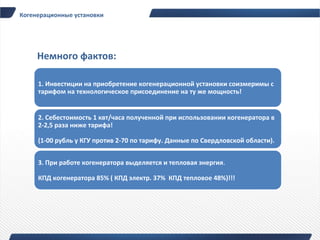 Когенерационные установки




     Немного фактов:

     1. Инвестиции на приобретение когенерационной установки соизмеримы с
     тарифом на технологическое присоединение на ту же мощность!


     2. Себестоимость 1 квт/часа полученной при использовании когенератора в
     2-2,5 раза ниже тарифа!

     (1-00 рубль у КГУ против 2-70 по тарифу. Данные по Свердловской области).


     3. При работе когенератора выделяется и тепловая энергия.

     КПД когенератора 85% ( КПД электр. 37% КПД тепловое 48%)!!!
 