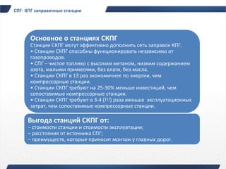 СПГ- КПГ заправочные станции




      Основное о станциях СКПГ
      Станции СКПГ могут эффективно дополнить сеть заправок КПГ.
      • Станции СКПГ способны функционировать независимо от
      газопроводов.
      • СПГ – чистое топливо с высоким метаном, низким содержанием
      азота, малыми примесями, без влаги, без масла.
      • Станции СКПГ в 13 раз экономичнее по энергии, чем
      компрессорные станции.
      • Станции СКПГ требуют на 25-30% меньше инвестиций, чем
      сопоставимые компрессорные станции.
      • Станции СКПГ требуют в 3-4 (!!!) раза меньше эксплуатационных
      затрат, чем сопоставимые компрессорные станции.

     Выгода станций СКПГ от:
     − стоимости станции и стоимости эксплуатации;
     − расстояния от источника СПГ;
     − преимуществ, которые приносит монтаж у главных дорог.
 