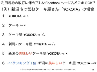 利用規約の改訂に伴う正しいFacebookページ名どこまでOK？
（例）新潟市で営むケーキ屋さん「YOKOTA」の場合
１ YOKOTA       ○

２ ケーキ      ×

３ ケーキ屋 YOKOTA           △

４ 新潟のケーキ屋 YOKOTA                 △

５ 新潟の美味しいケーキ屋 YOKOTA                        ×

６ ○○ランキング１位 新潟の美味しいケーキ屋 YOKOTA                                ×
        イーンスパイア(株) 横田秀珠の著作権を尊重しつつ、是非ノウハウはシェアして行きましょう。   108
 
