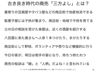 古き良き時代の商売「三方よし」とは？
最寄りの豆腐屋やタバコ屋などの商店街で地産地消できる

駄菓子屋には子供が集まり、商店街・地域で子供を育てる

父の日の相談を受けた傘屋は、近くの酒屋を紹介する

八百屋に来た奥さんへ人参１本つけたり、まけたりする

商店街として野球、ボランティアや祭りなど積極的に行う

今日の客が、明日は相手の客になり、持ちつ持たれつ

商売の秘訣は「縁」と「人柄」だよね！と言われている
    イーンスパイア(株) 横田秀珠の著作権を尊重しつつ、是非ノウハウはシェアして行きましょう。   12
 