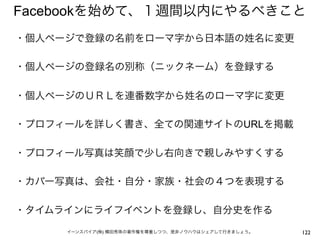 Facebookを始めて、１週間以内にやるべきこと
・個人ページで登録の名前をローマ字から日本語の姓名に変更
 
・個人ページの登録名の別称（ニックネーム）を登録する
 
・個人ページのＵＲＬを連番数字から姓名のローマ字に変更
 
・プロフィールを詳しく書き、全ての関連サイトのURLを掲載
 
・プロフィール写真は笑顔で少し右向きで親しみやすくする
 
・カバー写真は、会社・自分・家族・社会の４つを表現する
 
・タイムラインにライフイベントを登録し、自分史を作る
 
     イーンスパイア(株) 横田秀珠の著作権を尊重しつつ、是非ノウハウはシェアして行きましょう。   122
 
