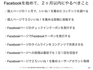 Facebookを始めて、２ヶ月以内にやるべきこと
・個人ページの１ヶ月で、いいね！を集めたコンテンツを調べる
 
・個人ページで３０いいね！を集める投稿に挑戦する
 
・Facebookページのチェックインクーポンを発行する
 
・FacebookページでFacebookクーポンを発行する
 
・Facebookページのタイムラインをコンテンツで充実させる
 
・Facebookページへの投稿は最低でも１日１回を目指す
 
・Facebookページで２５いいね！を集めユーザーアカウント取得

      イーンスパイア(株) 横田秀珠の著作権を尊重しつつ、是非ノウハウはシェアして行きましょう。   124
 