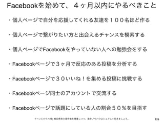 Facebookを始めて、４ヶ月以内にやるべきこと
・個人ページで自分を応援してくれる友達を１００名ほど作る
 
・個人ページで繋がりたい方と出会えるチャンスを模索する
 
・個人ページでFacebookをやっていない人への勉強会をする
 
・Facebookページで３ヶ月で反応のある投稿を分析する
 
・Facebookページで３０いいね！を集める投稿に挑戦する
 
・Facebookページ同士のアカウントで交流する
 
・Facebookページで話題にしている人の割合５０％を目指す
      イーンスパイア(株) 横田秀珠の著作権を尊重しつつ、是非ノウハウはシェアして行きましょう。   126
 