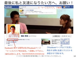 最後に私と友達になりたい方へ、お願い！
                                          ①「イーンスパイア」で検索




Facebookに関する質問は私のFacebookページ                         ③Facebookページなどで交流し
「イーンスパイア株式会社」へ投稿して下さい。                               再会する際に友達リクエストを
100％お答えします。 https://www.facebook.com/enspire.co.jp   承認させて頂きます。
              イーンスパイア(株) 横田秀珠の著作権を尊重しつつ、是非ノウハウはシェアして行きましょう。               129
 