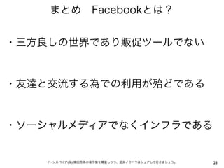まとめ Facebookとは？


・三方良しの世界であり販促ツールでない


・友達と交流する為での利用が殆どである


・ソーシャルメディアでなくインフラである


   イーンスパイア(株) 横田秀珠の著作権を尊重しつつ、是非ノウハウはシェアして行きましょう。   28
 