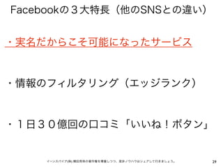 Facebookの３大特長（他のSNSとの違い）


・実名だからこそ可能になったサービス


・情報のフィルタリング（エッジランク）


・１日３０億回の口コミ「いいね！ボタン」


    イーンスパイア(株) 横田秀珠の著作権を尊重しつつ、是非ノウハウはシェアして行きましょう。   29
 