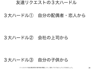 友達リクエストの３大ハードル

３大ハードル① 自分の配偶者・恋人から




３大ハードル② 会社の上司から




３大ハードル③ 自分の子供から
   イーンスパイア(株) 横田秀珠の著作権を尊重しつつ、是非ノウハウはシェアして行きましょう。   34
 