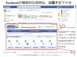 Facebookの機能的な説明は、公認ナビで十分




       http://f-navigation.jp/manual/


                                             Facebookのページ右上
                                             の↓か、ページ右下の
                                             ナビをクリックすると
                                             Facebookの公認ナビ
                                             ゲーションサイトに
                                             行けます。



   イーンスパイア(株) 横田秀珠の著作権を尊重しつつ、是非ノウハウはシェアして行きましょう。         4
 