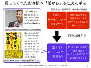 買ってくれたお客様へ「誰から」を伝える手法
                                           狩猟民族＝産業革命以後の欧米的商売
                    木戸 一敏さん
                     営業コンサルタント。            （何を）           初めてのお客様に
                     研修・セミナー講師。
                                                          商品やサービスを
                     モエル(株)代表取締役。         セールスレター
                                                        HPやチラシで伝えて
                    http://moeljyuku.jp
                                          ＜即効性＞            買ってもらう
https://www.facebook.com/kazutoshi.kido
                     設立したての会社が
                     やるノウハウではな                          何を 誰から
                     く、「設立3年経っ
                     た会社」だからこそ
                     できる集客しないで
                     売り上げを９倍にし
                                          （誰から）         買ってくれたお客様へ
                     ４５分で作るツール
                                                           人柄や社風を
                     を使って３ヶ月先ま            ニュースレター
                     で売り上げが立つ！                         DMやメルマガで伝えて
                     引き寄せ営業法              ＜継続性＞           更に買ってもらう
http://www.amazon.co.jp/dp/4804717102/

               イーンスパイア(株) 横田秀珠の著作権を尊重しつつ、是非ノウハウはシェアして行きましょう。         83
 