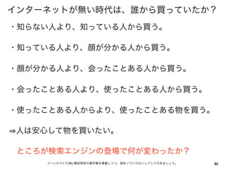 インターネットが無い時代は、誰から買っていたか？
・知らない人より、知っている人から買う。

・知っている人より、顔が分かる人から買う。

・顔が分かる人より、会ったことある人から買う。

・会ったことある人より、使ったことある人から買う。

・使ったことある人からより、使ったことある物を買う。

人は安心して物を買いたい。

 ところが検索エンジンの登場で何が変わったか？
    イーンスパイア(株) 横田秀珠の著作権を尊重しつつ、是非ノウハウはシェアして行きましょう。   86
 