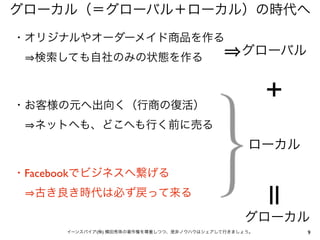 グローカル（＝グローバル＋ローカル）の時代へ
・オリジナルやオーダーメイド商品を作る
  検索しても自社のみの状態を作る
                                                グローバル


                                                      ＋
・お客様の元へ出向く（行商の復活）
  ネットへも、どこへも行く前に売る
                                                 ローカル

・Facebookでビジネスへ繋げる
  古き良き時代は必ず戻って来る                                      ||
                                                グローカル
      イーンスパイア(株) 横田秀珠の著作権を尊重しつつ、是非ノウハウはシェアして行きましょう。        9
 