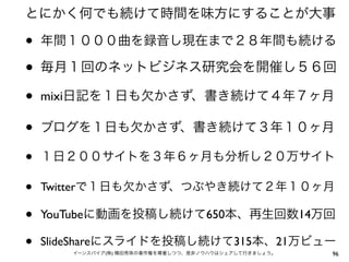 とにかく何でも続けて時間を味方にすることが大事

•   年間１０００曲を録音し現在まで２８年間も続ける

•   毎月１回のネットビジネス研究会を開催し５６回

•   mixi日記を１日も欠かさず、書き続けて４年７ヶ月

•   ブログを１日も欠かさず、書き続けて３年１０ヶ月

•   １日２００サイトを３年６ヶ月も分析し２０万サイト

•   Twitterで１日も欠かさず、つぶやき続けて２年１０ヶ月

•   YouTubeに動画を投稿し続けて650本、再生回数14万回

•   SlideShareにスライドを投稿し続けて315本、21万ビュー
       イーンスパイア(株) 横田秀珠の著作権を尊重しつつ、是非ノウハウはシェアして行きましょう。   96
 