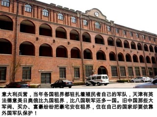 意大利兵营，当年各国租界都驻扎着殖民者自己的军队，天津有英
法德意美日奥俄比九国租界，比八国联军还多一国。旧中国那些大
军阀、买办、富豪纷纷把豪宅安在租界，住在自己的国家却要依靠
外国军队保护！
 
