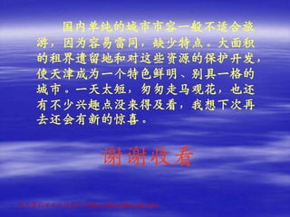 国内单纯的城市市容一般不适合旅
    游，因为容易雷同，缺少特点。大面积
    的租界遗留地和对这些资源的保护开发，
    使天津成为一个特色鲜明、别具一格的
    城市。一天太短，匆匆走马观花，也还
    有不少兴趣点没来得及看，我想下次再
    去还会有新的惊喜。


                   谢谢收看
更多精彩请点击这里访问http://www.52e-mail.com
 