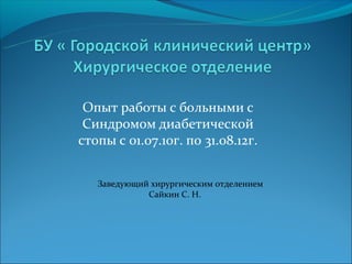 Опыт работы с больными с
 Синдромом диабетической
стопы с 01.07.10г. по 31.08.12г.


   Заведующий хирургическим отделением
             Сайкин С. Н.
 