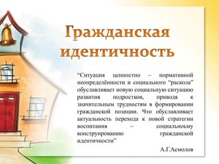 “Ситуация ценностно – нормативной
неопределѐнности и социального “раскола”
обуславливает новую социальную ситуацию
развития    подростков,    приводя     к
значительным трудностям в формировании
гражданской позиции. Что обуславливает
актуальность перехода к новой стратегии
воспитания        –        социальноьму
конструированию             гражданской
идентичности”
                            А.Г.Асмолов
 