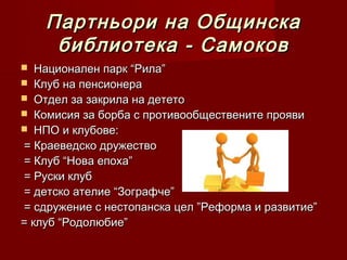 Партньори на Общинска
     библиотека - Самоков
  Национален парк “Рила”
 Клуб на пенсионера
 Отдел за закрила на детето
 Комисия за борба с противообществените прояви
 НПО и клубове:
= Краеведско дружество
= Клуб “Нова епоха”
= Руски клуб
= детско ателие “Зографче”
= сдружение с нестопанска цел ”Реформа и развитие”
= клуб “Родолюбие”
 